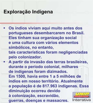 Exploração Indígena
 Os índios viviam aqui muito antes dos
portugueses desembarcarem no Brasil.
Eles tinham sua organização social
e uma cultura com vários elementos
simbólicos, no entanto,
tais características foram negligenciadas
tais características foram negligenciadas
pelo colonizador.
 A partir da invasão das terras brasileiras,
durante o período colonial, milhares
de indígenas foram dizimados.
Em 1500, havia entre 1 a 5 milhões de
Em 1500, havia entre 1 a 5 milhões de
índios em nosso território. Atualmente
a população é de 817.963 indígenas. Essa
diminuição ocorreu devido
à colonização, escravidão,
guerras, doenças e massacres.
 