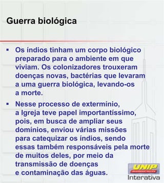 Guerra biológica
 Os índios tinham um corpo biológico
preparado para o ambiente em que
viviam. Os colonizadores trouxeram
doenças novas, bactérias que levaram
a uma guerra biológica, levando-os
a morte
a morte.
 Nesse processo de extermínio,
a Igreja teve papel importantíssimo,
pois, em busca de ampliar seus
domínios, enviou várias missões
para catequizar os índios sendo
para catequizar os índios, sendo
essas também responsáveis pela morte
de muitos deles, por meio da
transmissão de doenças
e contaminação das águas.
 