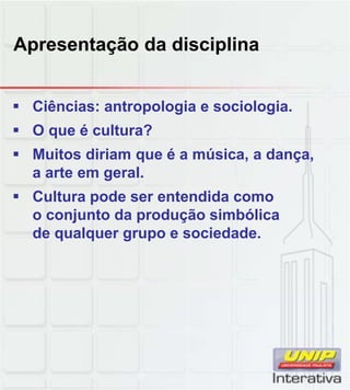 Apresentação da disciplina
 Ciências: antropologia e sociologia.
 O que é cultura?
 Muitos diriam que é a música, a dança,
a arte em geral.
 Cultura pode ser entendida como
 Cultura pode ser entendida como
o conjunto da produção simbólica
de qualquer grupo e sociedade.
 