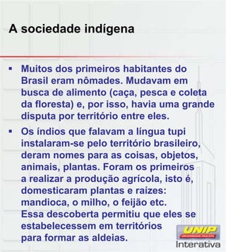 A sociedade indígena
 Muitos dos primeiros habitantes do
Brasil eram nômades. Mudavam em
busca de alimento (caça, pesca e coleta
da floresta) e, por isso, havia uma grande
disputa por território entre eles.
 Os índios que falavam a língua tupi
instalaram-se pelo território brasileiro,
deram nomes para as coisas, objetos,
animais, plantas. Foram os primeiros
a realizar a produção agrícola, isto é,
domesticaram plantas e raízes:
domesticaram plantas e raízes:
mandioca, o milho, o feijão etc.
Essa descoberta permitiu que eles se
estabelecessem em territórios
para formar as aldeias.
 