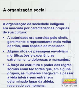 A organização social
A organização da sociedade indígena
era marcada por características próprias
de sua cultura:
 A autoridade era exercida pelo chefe,
geralmente o representante mais velho
da tribo, uma espécie de mediador.
 Alguns ritos de passagem envolviam
mortificações e experiências
extremamente dolorosas e marcantes.
 A força da estrutura e poder das regras
A força da estrutura e poder das regras
sociais eram tão fortes que, em alguns
grupos, as mulheres chegavam a passar
a vida inteira sem entrar em
determinado lugar da aldeia,
reservado aos homens.
 