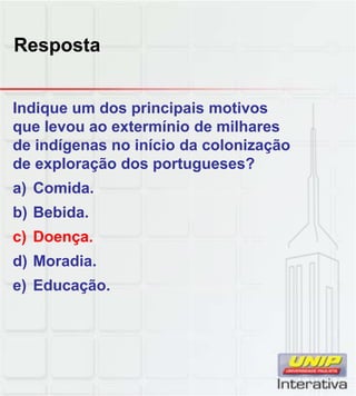 Resposta
Indique um dos principais motivos
que levou ao extermínio de milhares
de indígenas no início da colonização
de exploração dos portugueses?
a) Comida.
b) Bebida.
c) Doença.
d) Moradia.
e) Educação.
 