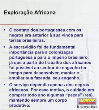 Exploração Africana
 O contato dos portugueses com os
negros era anterior à sua vinda para
terras brasileiras.
 A escravidão foi de fundamental
importância para a colonização
portuguesa e para o Império brasileiro,
já que a partir do trabalho dos africanos
foi possível ao senhor de engenho ter
tempo para desenvolver, manter e
ampliar sua fazenda, seu engenho.
 O serviço dependia apenas dos negros
africanos. Por esse motivo, o cuidado em
comprar todo ano algumas “peças” (res),
mantendo sempre um corpo
produtivo.
 