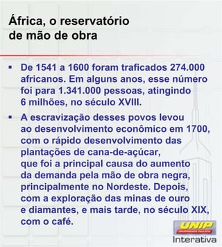 África, o reservatório
de mão de obra
 De 1541 a 1600 foram traficados 274.000
africanos. Em alguns anos, esse número
foi para 1.341.000 pessoas, atingindo
6 milhões, no século XVIII.
 A escravização desses povos levou
ao desenvolvimento econômico em 1700,
com o rápido desenvolvimento das
plantações de cana-de-açúcar,
que foi a principal causa do aumento
da demanda pela mão de obra negra,
principalmente no Nordeste Depois
principalmente no Nordeste. Depois,
com a exploração das minas de ouro
e diamantes, e mais tarde, no século XIX,
com o café.
 
