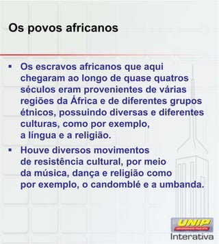 Os povos africanos
 Os escravos africanos que aqui
chegaram ao longo de quase quatros
séculos eram provenientes de várias
regiões da África e de diferentes grupos
étnicos, possuindo diversas e diferentes
culturas como por exemplo
culturas, como por exemplo,
a língua e a religião.
 Houve diversos movimentos
de resistência cultural, por meio
da música, dança e religião como
por exemplo o candomblé e a umbanda
por exemplo, o candomblé e a umbanda.
 