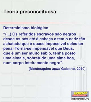 Teoria preconceituosa
Determinismo biológico:
“(...) Os referidos escravos são negros
desde os pés até à cabeça e tem o nariz tão
achatado que é quase impossível deles ter
pena. Torna-se impensável que Deus,
que é um ser muito sábio, tenha posto
uma alma e, sobretudo uma alma boa,
num corpo inteiramente negro".
(Montesquieu apud Galeano, 2010).
 