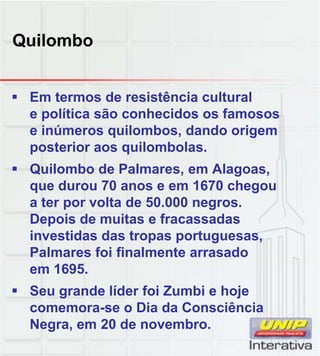 Quilombo
 Em termos de resistência cultural
e política são conhecidos os famosos
e inúmeros quilombos, dando origem
posterior aos quilombolas.
 Quilombo de Palmares, em Alagoas,
que durou 70 anos e em 1670 chegou
a ter por volta de 50.000 negros.
Depois de muitas e fracassadas
investidas das tropas portuguesas,
Palmares foi finalmente arrasado
em 1695
em 1695.
 Seu grande líder foi Zumbi e hoje
comemora-se o Dia da Consciência
Negra, em 20 de novembro.
 