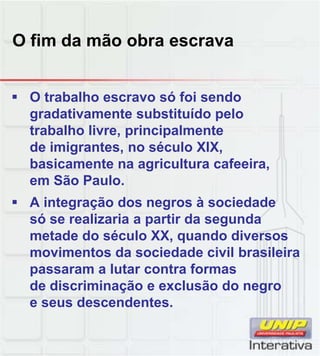 O fim da mão obra escrava
 O trabalho escravo só foi sendo
gradativamente substituído pelo
trabalho livre, principalmente
de imigrantes, no século XIX,
basicamente na agricultura cafeeira,
em São Paulo
em São Paulo.
 A integração dos negros à sociedade
só se realizaria a partir da segunda
metade do século XX, quando diversos
movimentos da sociedade civil brasileira
passaram a lutar contra formas
passaram a lutar contra formas
de discriminação e exclusão do negro
e seus descendentes.
 
