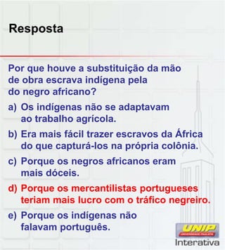 Resposta
Por que houve a substituição da mão
de obra escrava indígena pela
do negro africano?
a) Os indígenas não se adaptavam
ao trabalho agrícola.
b) Era mais fácil trazer escravos da África
do que capturá-los na própria colônia.
c) Porque os negros africanos eram
mais dóceis.
d) Porque os mercantilistas portugueses
d) Porque os mercantilistas portugueses
teriam mais lucro com o tráfico negreiro.
e) Porque os indígenas não
falavam português.
 