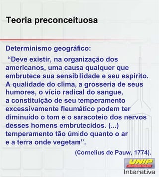 Teoria preconceituosa
Determinismo geográfico:
“Deve existir, na organização dos
americanos, uma causa qualquer que
embrutece sua sensibilidade e seu espírito.
A qualidade do clima, a grosseria de seus
humores, o vício radical do sangue,
a constituição de seu temperamento
excessivamente fleumático podem ter
diminuído o tom e o saracoteio dos nervos
desses homens embrutecidos. (...)
temperamento tão úmido quanto o ar
temperamento tão úmido quanto o ar
e a terra onde vegetam”.
(Cornelius de Pauw, 1774).
 