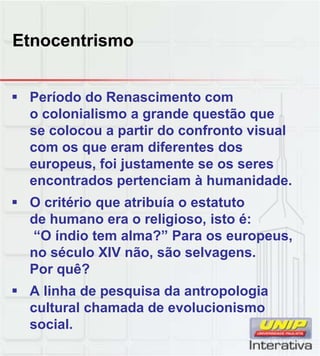 Etnocentrismo
 Período do Renascimento com
o colonialismo a grande questão que
se colocou a partir do confronto visual
com os que eram diferentes dos
europeus, foi justamente se os seres
encontrados pertenciam à humanidade
encontrados pertenciam à humanidade.
 O critério que atribuía o estatuto
de humano era o religioso, isto é:
“O índio tem alma?” Para os europeus,
no século XIV não, são selvagens.
Por quê?
Por quê?
 A linha de pesquisa da antropologia
cultural chamada de evolucionismo
social.
 