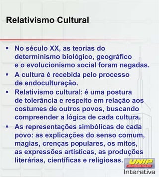 Relativismo Cultural
 No século XX, as teorias do
determinismo biológico, geográfico
e o evolucionismo social foram negadas.
 A cultura é recebida pelo processo
de endoculturação.
 Relativismo cultural: é uma postura
de tolerância e respeito em relação aos
costumes de outros povos, buscando
compreender a lógica de cada cultura.
 As representações simbólicas de cada
li õ d
povo: as explicações do senso comum,
magias, crenças populares, os mitos,
as expressões artísticas, as produções
literárias, científicas e religiosas.
 