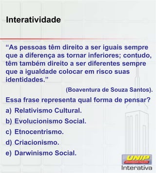 Interatividade
“As pessoas têm direito a ser iguais sempre
que a diferença as tornar inferiores; contudo,
têm também direito a ser diferentes sempre
que a igualdade colocar em risco suas
identidades.”
(Boaventura de Souza Santos).
Essa frase representa qual forma de pensar?
a) Relativismo Cultural.
b) Evolucionismo Social.
) Et t i
c) Etnocentrismo.
d) Criacionismo.
e) Darwinismo Social.
 