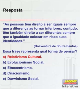Resposta
“As pessoas têm direito a ser iguais sempre
que a diferença as tornar inferiores; contudo,
têm também direito a ser diferentes sempre
que a igualdade colocar em risco suas
identidades.”
(Boaventura de Souza Santos).
Essa frase representa qual forma de pensar?
a) Relativismo Cultural.
b) Evolucionismo Social.
) Et t i
c) Etnocentrismo.
d) Criacionismo.
e) Darwinismo Social.
 
