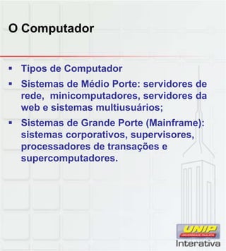 O Computador
 Tipos de Computador
 Sistemas de Médio Porte: servidores de
rede, minicomputadores, servidores da
web e sistemas multiusuários;
 Sistemas de Grande Porte (Mainframe):Sistemas de Grande Porte (Mainframe):
sistemas corporativos, supervisores,
processadores de transações e
supercomputadores.
 