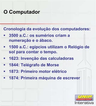 O Computador
Cronologia da evolução dos computadores:
 3500 a.C.: os sumérios criam a
numeração e o ábaco.
 1500 a.C.: egípcios utilizam o Relógio de
sol para contar o tempo.sol para contar o tempo.
 1623: Invenção das calculadoras
 1844: Telégrafo de Morse
 1873: Primeiro motor elétrico
 1874: Primeira máquina de escreverq
 