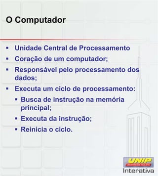 O Computador
 Unidade Central de Processamento
 Coração de um computador;
 Responsável pelo processamento dos
dados;
 Executa um ciclo de processamento: Executa um ciclo de processamento:
 Busca de instrução na memória
principal;
 Executa da instrução;
 Reinicia o ciclo.
 