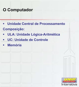 O Computador
 Unidade Central de Processamento
Composição:
 ULA: Unidade Lógica-Aritmética
 UC: Unidade de Controle
 Memória
 