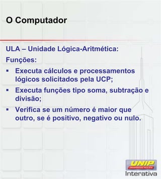 O Computador
ULA – Unidade Lógica-Aritmética:
Funções:
 Executa cálculos e processamentos
lógicos solicitados pela UCP;
 Executa funções tipo soma subtração e Executa funções tipo soma, subtração e
divisão;
 Verifica se um número é maior que
outro, se é positivo, negativo ou nulo.
 