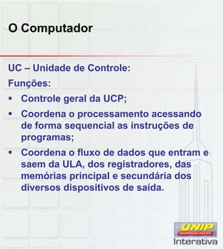 O Computador
UC – Unidade de Controle:
Funções:
 Controle geral da UCP;
 Coordena o processamento acessando
de forma sequencial as instruções dede forma sequencial as instruções de
programas;
 Coordena o fluxo de dados que entram e
saem da ULA, dos registradores, das
memórias principal e secundária dos
diversos dispositivos de saídadiversos dispositivos de saída.
 
