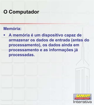 O Computador
Memória:
 A memória é um dispositivo capaz de
armazenar os dados de entrada (antes do
processamento), os dados ainda em
processamento e as informações já
processadas.
 