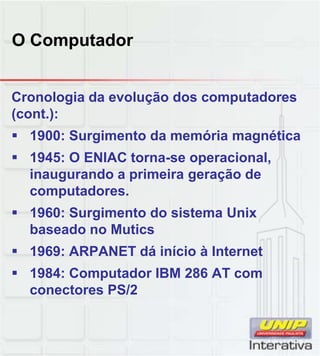 O Computador
Cronologia da evolução dos computadores
(cont.):
 1900: Surgimento da memória magnética
 1945: O ENIAC torna-se operacional,
inaugurando a primeira geração deinaugurando a primeira geração de
computadores.
 1960: Surgimento do sistema Unix
baseado no Mutics
 1969: ARPANET dá início à Internet
 1984: Computador IBM 286 AT com
conectores PS/2
 