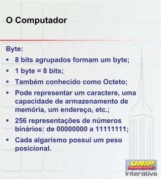 O Computador
Byte:
 8 bits agrupados formam um byte;
 1 byte = 8 bits;
 Também conhecido como Octeto;
 Pode representar um caractere, uma
capacidade de armazenamento de
memória, um endereço, etc.;
 256 representações de números
binários: de 00000000 a 11111111;
 Cada algarismo possui um peso
posicional.
 