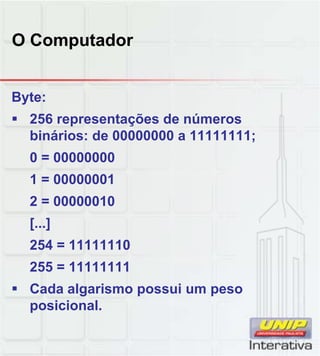 O Computador
Byte:
 256 representações de números
binários: de 00000000 a 11111111;
0 = 00000000
1 = 000000011 = 00000001
2 = 00000010
[...]
254 = 11111110
255 = 11111111255 = 11111111
 Cada algarismo possui um peso
posicional.
 