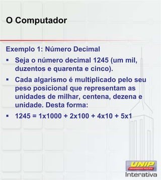 O Computador
Exemplo 1: Número Decimal
 Seja o número decimal 1245 (um mil,
duzentos e quarenta e cinco).
 Cada algarismo é multiplicado pelo seu
peso posicional que representam aspeso posicional que representam as
unidades de milhar, centena, dezena e
unidade. Desta forma:
 1245 = 1x1000 + 2x100 + 4x10 + 5x1
 
