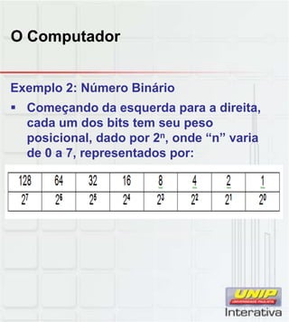 O Computador
Exemplo 2: Número Binário
 Começando da esquerda para a direita,
cada um dos bits tem seu peso
posicional, dado por 2n, onde “n” varia
de 0 a 7, representados por:
 