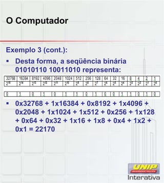 O Computador
Exemplo 3 (cont.):
 Desta forma, a seqüência binária
01010110 10011010 representa:
 0x32768 + 1x16384 + 0x8192 + 1x4096 +
0x2048 + 1x1024 + 1x512 + 0x256 + 1x128
+ 0x64 + 0x32 + 1x16 + 1x8 + 0x4 + 1x2 +
0x1 = 22170
 