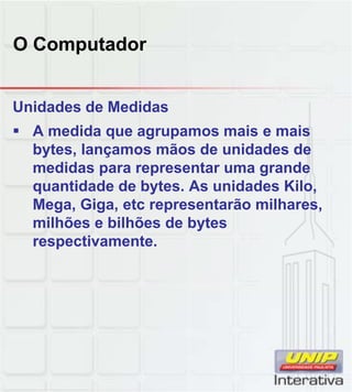 O Computador
Unidades de Medidas
 A medida que agrupamos mais e mais
bytes, lançamos mãos de unidades de
medidas para representar uma grande
quantidade de bytes. As unidades Kilo,
Mega, Giga, etc representarão milhares,
milhões e bilhões de bytes
respectivamente.
 