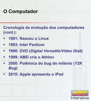 O Computador
Cronologia da evolução dos computadores
(cont.):
 1991: Nasceu o Linux
 1993: Intel Pentium
 1996: DVD (Digital Versatile/Video Disk) 1996: DVD (Digital Versatile/Video Disk)
 1999: AMD cria o Athlon
 2000: Polêmica do bug do milénio (Y2K
Bug)
 2010: Apple apresenta o iPadpp p
 