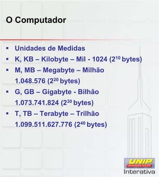 O Computador
 Unidades de Medidas
 K, KB – Kilobyte – Mil - 1024 (210 bytes)
 M, MB – Megabyte – Milhão
1.048.576 (220 bytes)
 G, GB – Gigabyte - Bilhão
1.073.741.824 (230 bytes)
 T, TB – Terabyte – Trilhão
1.099.511.627.776 (240 bytes)
 