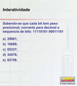 Interatividade
Sabendo-se que cada bit tem peso
posicional, converta para decimal a
sequencia de bits: 11110101 00011101
a) 29981;
b) 16688b) 16688;
c) 65337;
d) 34576;
e) 62749.
 