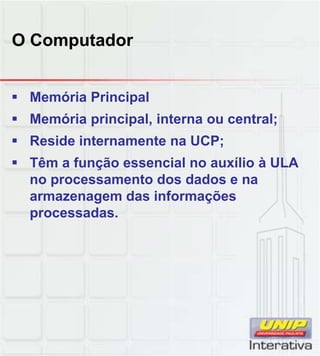 O Computador
 Memória Principal
 Memória principal, interna ou central;
 Reside internamente na UCP;
 Têm a função essencial no auxílio à ULA
no processamento dos dados e nano processamento dos dados e na
armazenagem das informações
processadas.
 