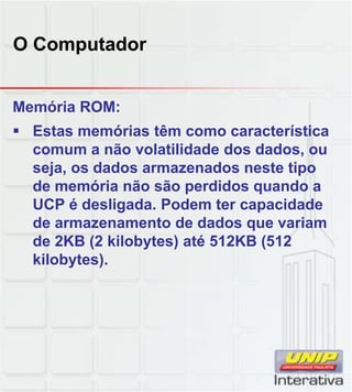 O Computador
Memória ROM:
 Estas memórias têm como característica
comum a não volatilidade dos dados, ou
seja, os dados armazenados neste tipo
de memória não são perdidos quando a
UCP é desligada. Podem ter capacidade
de armazenamento de dados que variam
de 2KB (2 kilobytes) até 512KB (512
kilobytes).
 
