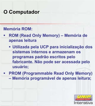 O Computador
Memória ROM:
 ROM (Read Only Memory) – Memória de
apenas leitura
 Utilizada pela UCP para inicialização dos
sistemas internos e armazenam ossistemas internos e armazenam os
programas padrão escritos pelo
fabricante. Não pode ser acessada pelo
usuário;
 PROM (Programmable Read Only Memory)
– Memória programável de apenas leitura;Memória programável de apenas leitura;
 
