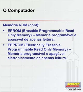 O Computador
Memória ROM (cont):
 EPROM (Erasable Programmable Read
Only Memory) – Memória programável e
apagável de apenas leitura;
 EEPROM (Electrically ErasableEEPROM (Electrically Erasable
Programmable Read Only Memory) –
Memória programável e apagável
eletronicamente de apenas leitura.
 