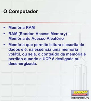 O Computador
 Memória RAM
 RAM (Randon Access Memory) –
Memória de Acesso Aleatório
 Memória que permite leitura e escrita de
dados e é, na essência uma memóriadados e é, na essência uma memória
volátil, ou seja, o conteúdo da memória é
perdido quando a UCP é desligada ou
desenergizada.
 