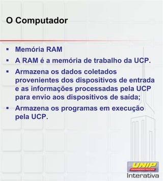 O Computador
 Memória RAM
 A RAM é a memória de trabalho da UCP.
 Armazena os dados coletados
provenientes dos dispositivos de entrada
e as informações processadas pela UCPe as informações processadas pela UCP
para envio aos dispositivos de saída;
 Armazena os programas em execução
pela UCP.
 