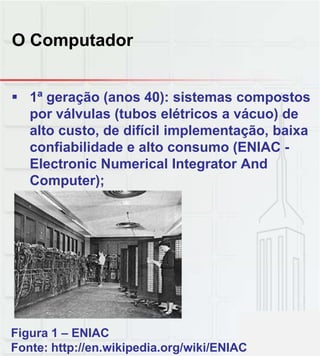 O Computador
 1ª geração (anos 40): sistemas compostos
por válvulas (tubos elétricos a vácuo) de
alto custo, de difícil implementação, baixa
confiabilidade e alto consumo (ENIAC -
Electronic Numerical Integrator And
Computer);Computer);
Figura 1 – ENIAC
Fonte: http://en.wikipedia.org/wiki/ENIAC
 