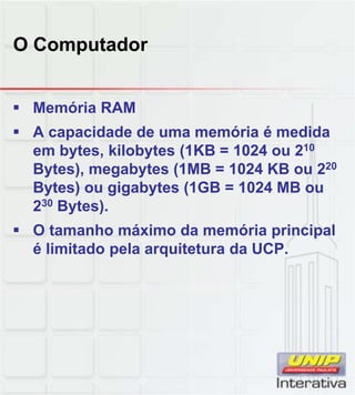 O Computador
 Memória RAM
 A capacidade de uma memória é medida
em bytes, kilobytes (1KB = 1024 ou 210
Bytes), megabytes (1MB = 1024 KB ou 220
Bytes) ou gigabytes (1GB = 1024 MB ou
230 Bytes).
 O tamanho máximo da memória principal
é limitado pela arquitetura da UCP.
 
