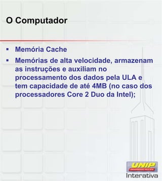 O Computador
 Memória Cache
 Memórias de alta velocidade, armazenam
as instruções e auxiliam no
processamento dos dados pela ULA e
tem capacidade de até 4MB (no caso dos
processadores Core 2 Duo da Intel);
 