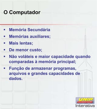 O Computador
 Memória Secundária
 Memórias auxiliares;
 Mais lentas;
 De menor custo;
 Não voláteis e maior capacidade quando
comparadas à memória principal;
 Função de armazenar programas,
arquivos e grandes capacidades de
dados.
 
