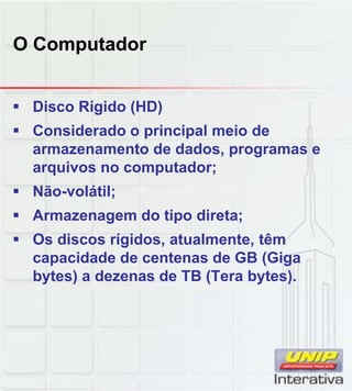 O Computador
 Disco Rígido (HD)
 Considerado o principal meio de
armazenamento de dados, programas e
arquivos no computador;
 Não-volátil;Não volátil;
 Armazenagem do tipo direta;
 Os discos rígidos, atualmente, têm
capacidade de centenas de GB (Giga
bytes) a dezenas de TB (Tera bytes).
 