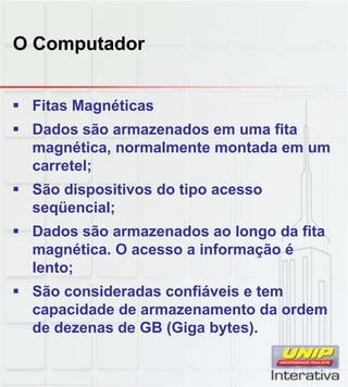 O Computador
 Fitas Magnéticas
 Dados são armazenados em uma fita
magnética, normalmente montada em um
carretel;
 São dispositivos do tipo acessoSão dispositivos do tipo acesso
seqüencial;
 Dados são armazenados ao longo da fita
magnética. O acesso a informação é
lento;
 São consideradas confiáveis e tem São consideradas confiáveis e tem
capacidade de armazenamento da ordem
de dezenas de GB (Giga bytes).
 