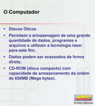 O Computador
 Discos Óticos
 Permitem a armazenagem de uma grande
quantidade de dados, programas e
arquivos e utilizam a tecnologia laser
para este fim;
 Dados podem ser acessados de forma
direta;
 CD-ROM (disco compacto) com
capacidade de armazenamento da ordem
de 650MB (Mega bytes).de 650MB (Mega bytes).
 