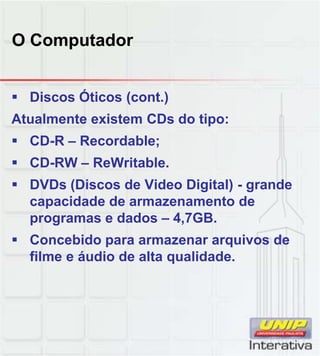 O Computador
 Discos Óticos (cont.)
Atualmente existem CDs do tipo:
 CD-R – Recordable;
 CD-RW – ReWritable.
 DVDs (Discos de Video Digital) - grande
capacidade de armazenamento de
programas e dados – 4,7GB.
 Concebido para armazenar arquivos de
filme e áudio de alta qualidade.
 