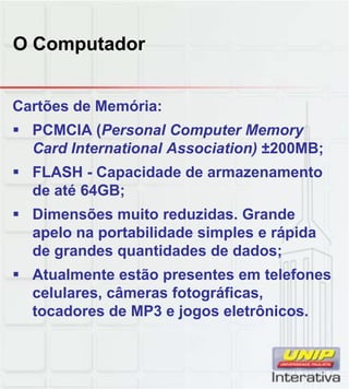 O Computador
Cartões de Memória:
 PCMCIA (Personal Computer Memory
Card International Association) ±200MB;
 FLASH - Capacidade de armazenamento
de até 64GB;de até 64GB;
 Dimensões muito reduzidas. Grande
apelo na portabilidade simples e rápida
de grandes quantidades de dados;
 Atualmente estão presentes em telefones
celulares câmeras fotográficascelulares, câmeras fotográficas,
tocadores de MP3 e jogos eletrônicos.
 